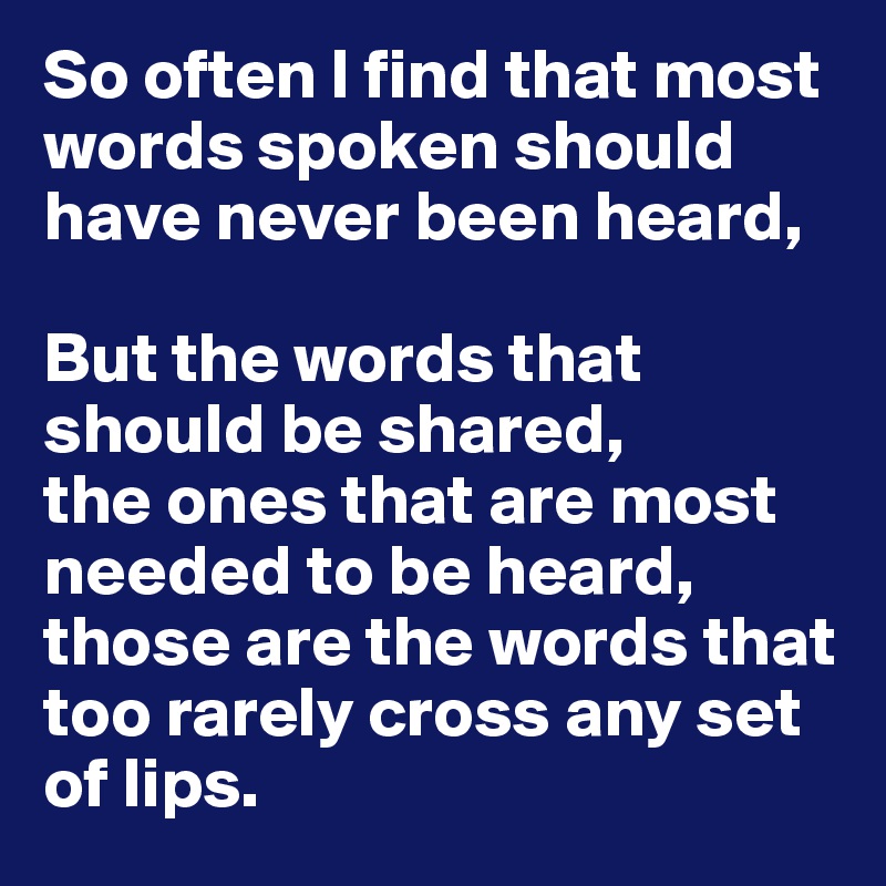 So often I find that most words spoken should have never been heard, 

But the words that should be shared, 
the ones that are most needed to be heard, 
those are the words that too rarely cross any set of lips. 