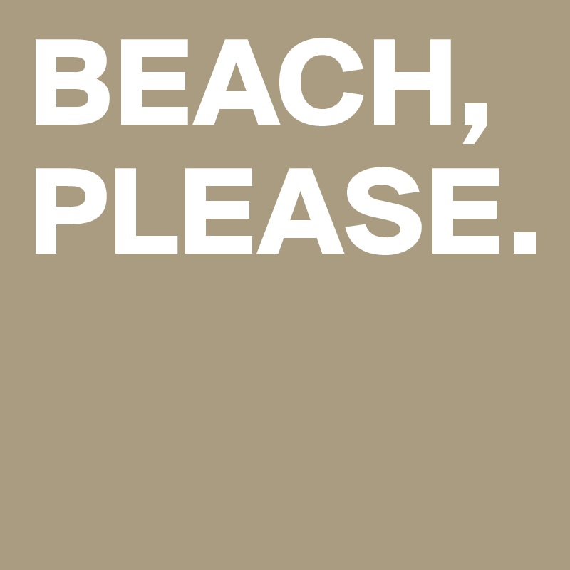 BEACH, PLEASE. 
