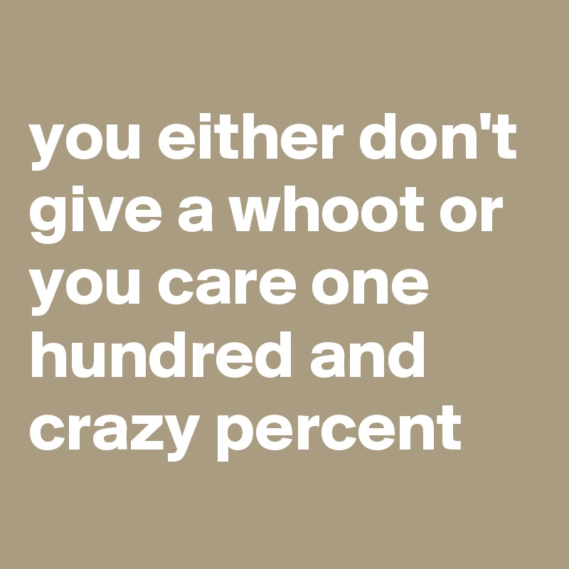 
you either don't give a whoot or you care one hundred and crazy percent 
