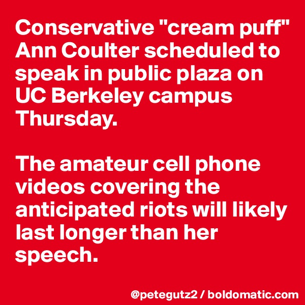 Conservative "cream puff" Ann Coulter scheduled to speak in public plaza on UC Berkeley campus Thursday. 

The amateur cell phone videos covering the anticipated riots will likely last longer than her speech.