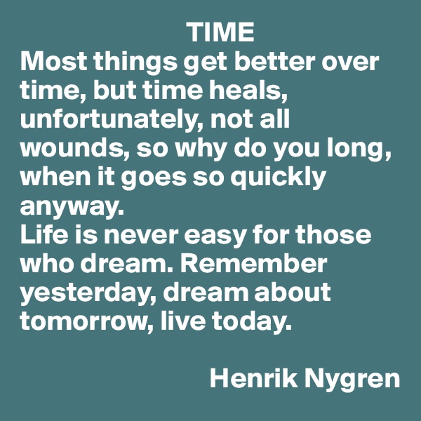                              TIME
Most things get better over time, but time heals, unfortunately, not all wounds, so why do you long, when it goes so quickly anyway. 
Life is never easy for those who dream. Remember yesterday, dream about tomorrow, live today.
                                        
                                 Henrik Nygren
