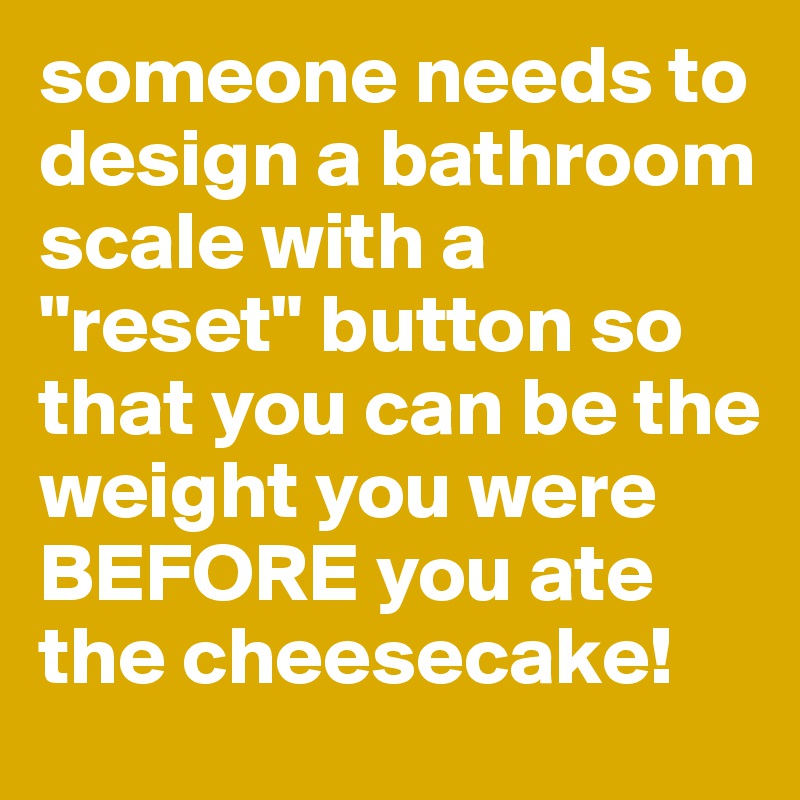 someone needs to design a bathroom scale with a "reset" button so that you can be the weight you were BEFORE you ate the cheesecake!