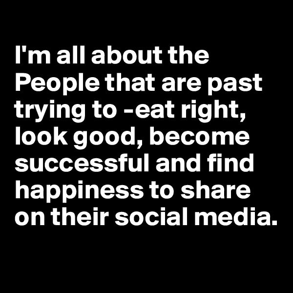 
I'm all about the People that are past trying to -eat right, look good, become successful and find happiness to share on their social media.
