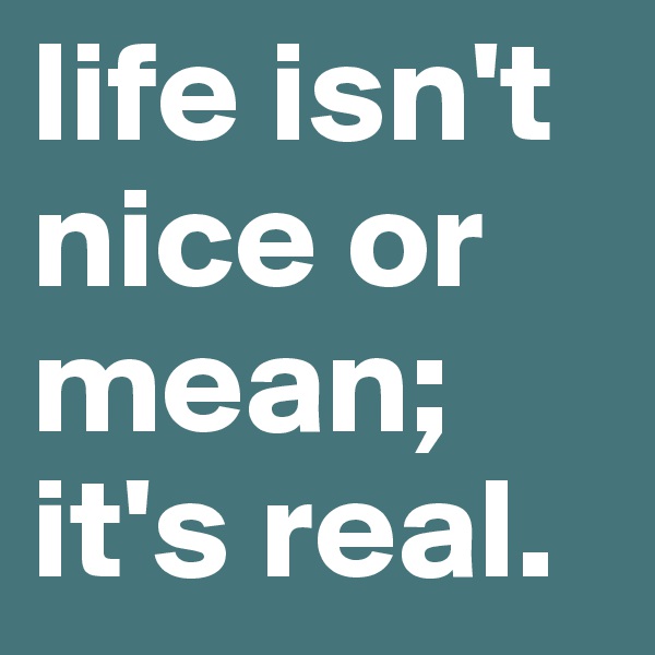 life isn't nice or mean; it's real. 