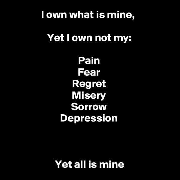 I own what is mine, 

Yet I own not my:

Pain
Fear
Regret
Misery
Sorrow
Depression



Yet all is mine