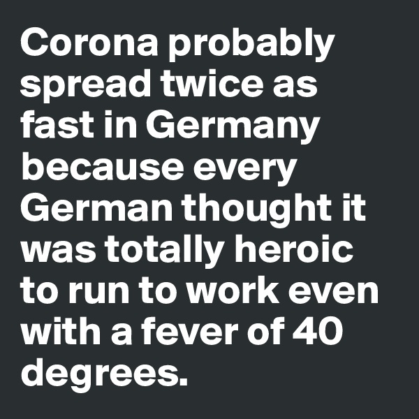 Corona probably spread twice as fast in Germany because every German thought it was totally heroic to run to work even with a fever of 40 degrees.