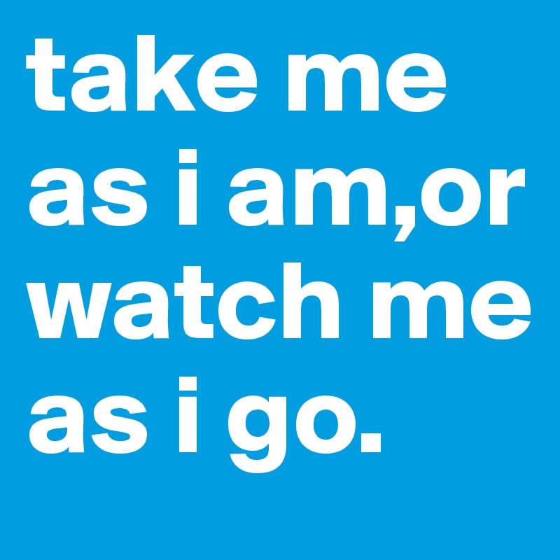 take me as i am,or watch me as i go. 