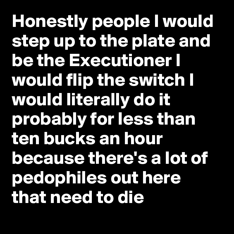 Honestly people I would step up to the plate and be the Executioner I would flip the switch I would literally do it probably for less than ten bucks an hour because there's a lot of pedophiles out here that need to die