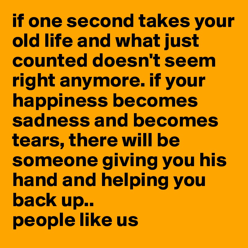if one second takes your old life and what just counted doesn't seem right anymore. if your happiness becomes sadness and becomes tears, there will be someone giving you his hand and helping you back up.. 
people like us