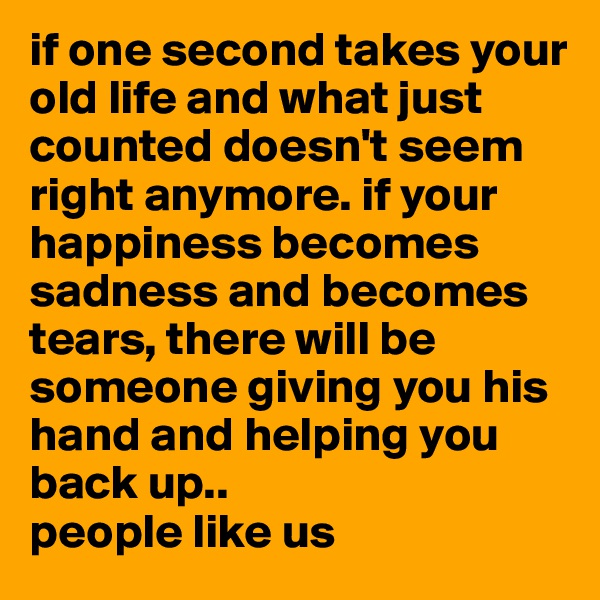 if one second takes your old life and what just counted doesn't seem right anymore. if your happiness becomes sadness and becomes tears, there will be someone giving you his hand and helping you back up.. 
people like us