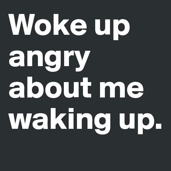 Woke up angry about me waking up.