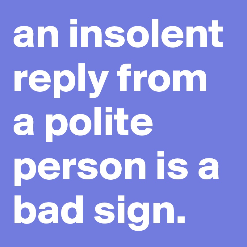 an insolent reply from a polite person is a bad sign.