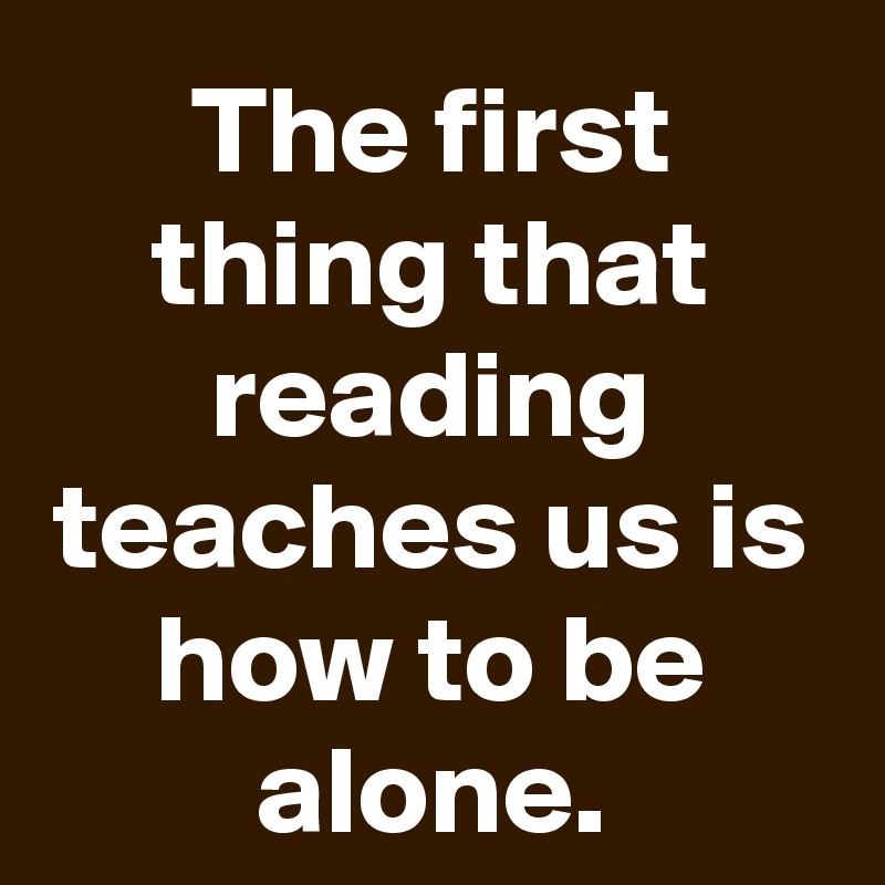 The first thing that reading teaches us is how to be alone.
