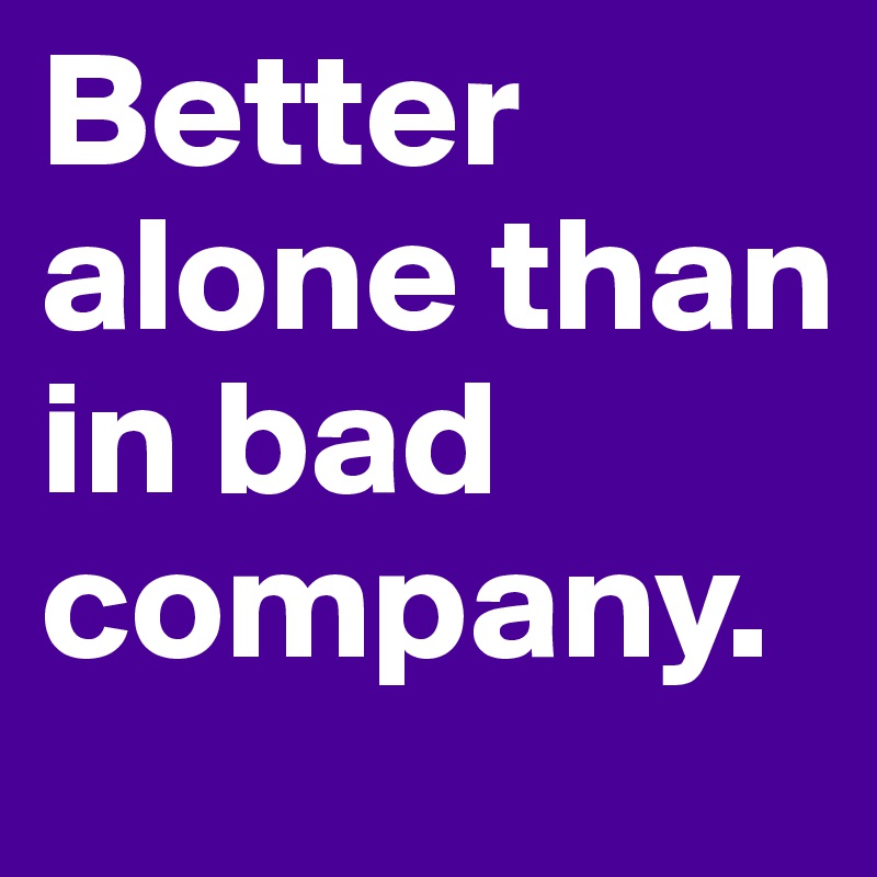 Better alone than in bad company.