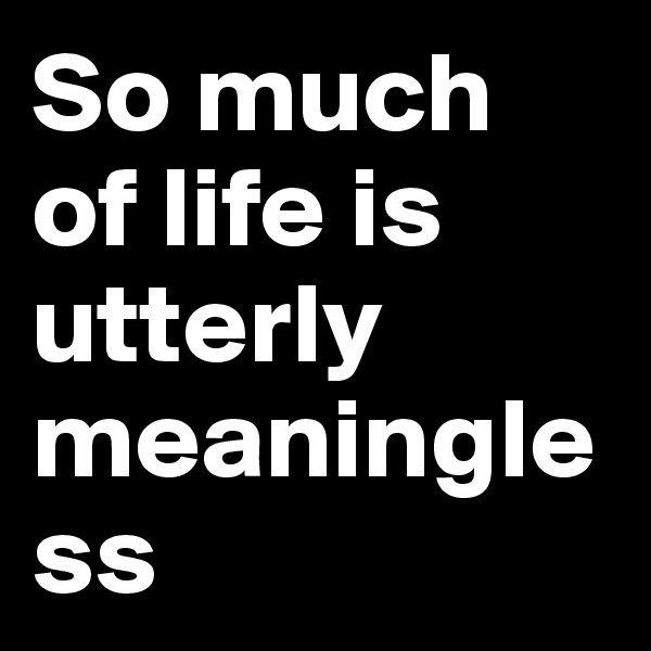So much of life is utterly meaningless