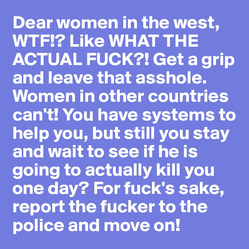 Dear women in the west, 
WTF!? Like WHAT THE ACTUAL FUCK?! Get a grip and leave that asshole. Women in other countries can't! You have systems to help you, but still you stay and wait to see if he is going to actually kill you one day? For fuck's sake, report the fucker to the police and move on! 