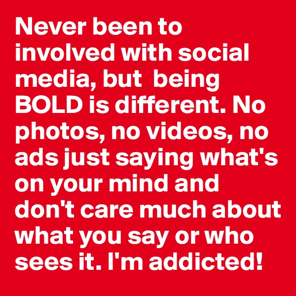 Never been to involved with social media, but  being BOLD is different. No photos, no videos, no ads just saying what's on your mind and don't care much about what you say or who sees it. I'm addicted!