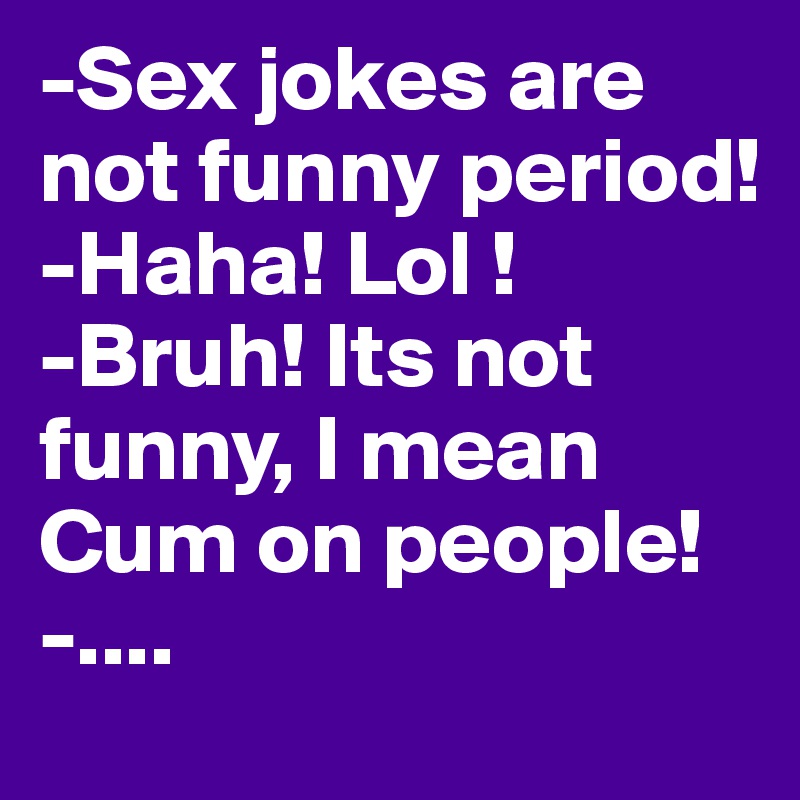 -Sex jokes are not funny period!
-Haha! Lol !
-Bruh! Its not funny, I mean Cum on people!
-....