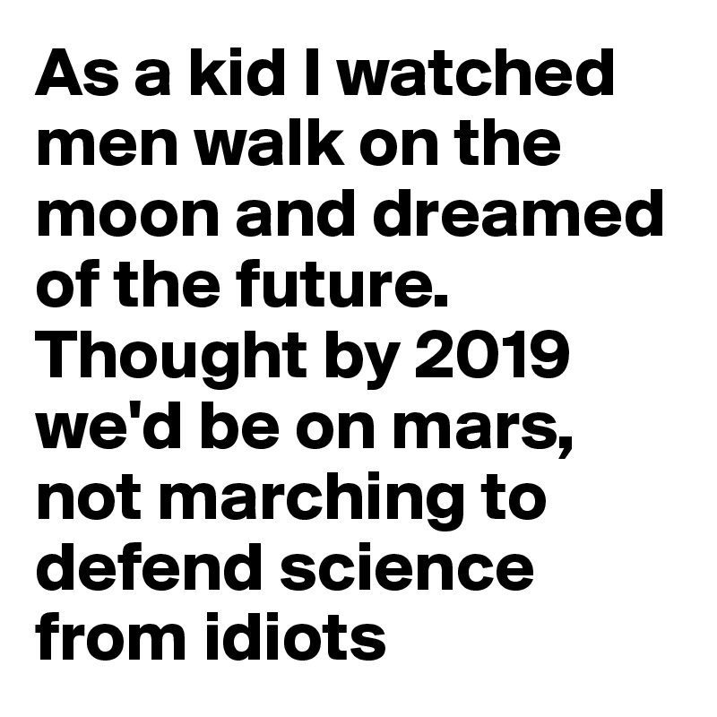 As a kid I watched men walk on the moon and dreamed of the future. Thought by 2019 we'd be on mars, not marching to defend science from idiots
