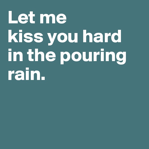 Let me 
kiss you hard in the pouring rain. 


