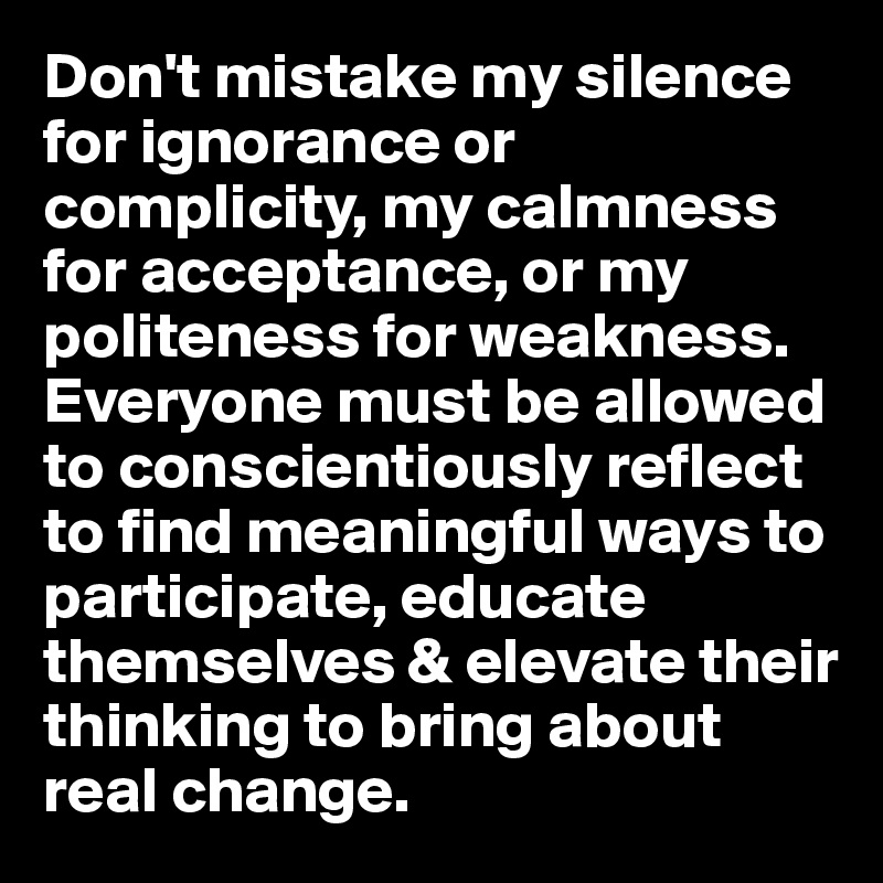 Don't mistake my silence for ignorance or complicity, my calmness for acceptance, or my politeness for weakness.  
Everyone must be allowed to conscientiously reflect  to find meaningful ways to participate, educate themselves & elevate their thinking to bring about real change. 