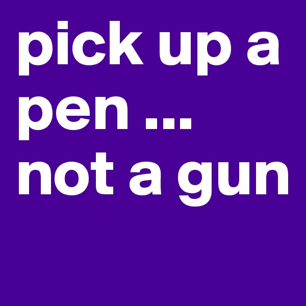 pick up a pen ... not a gun
