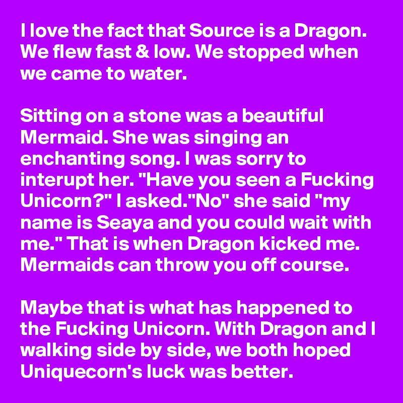 I love the fact that Source is a Dragon. We flew fast & low. We stopped when we came to water. 

Sitting on a stone was a beautiful Mermaid. She was singing an enchanting song. I was sorry to interupt her. "Have you seen a Fucking Unicorn?" I asked."No" she said "my name is Seaya and you could wait with me." That is when Dragon kicked me. Mermaids can throw you off course.

Maybe that is what has happened to the Fucking Unicorn. With Dragon and I walking side by side, we both hoped Uniquecorn's luck was better. 