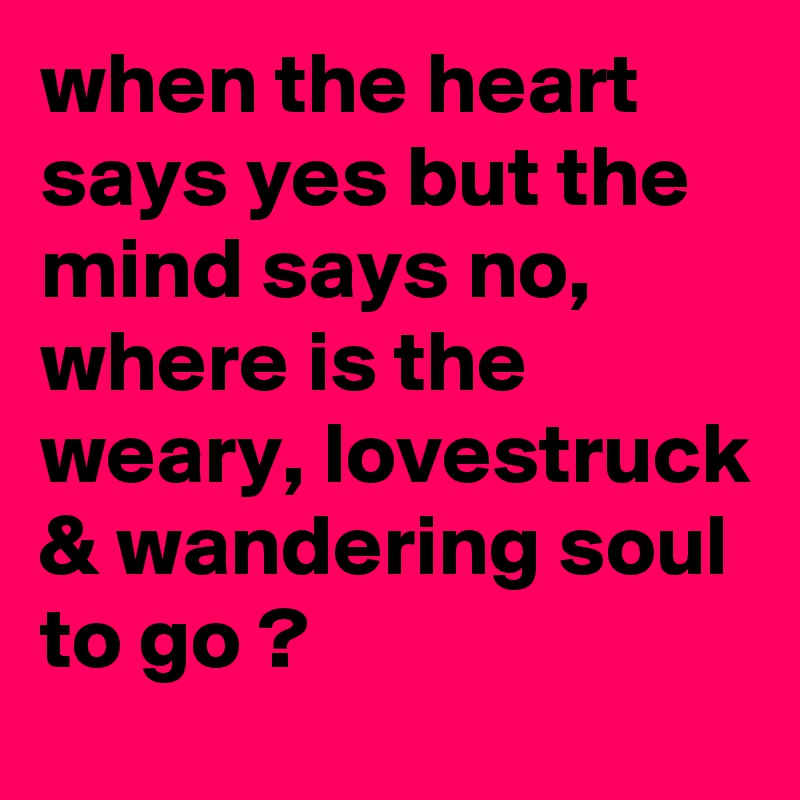 when the heart says yes but the mind says no, where is the weary, lovestruck & wandering soul to go ?