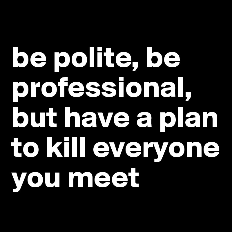 
be polite, be professional, but have a plan to kill everyone you meet