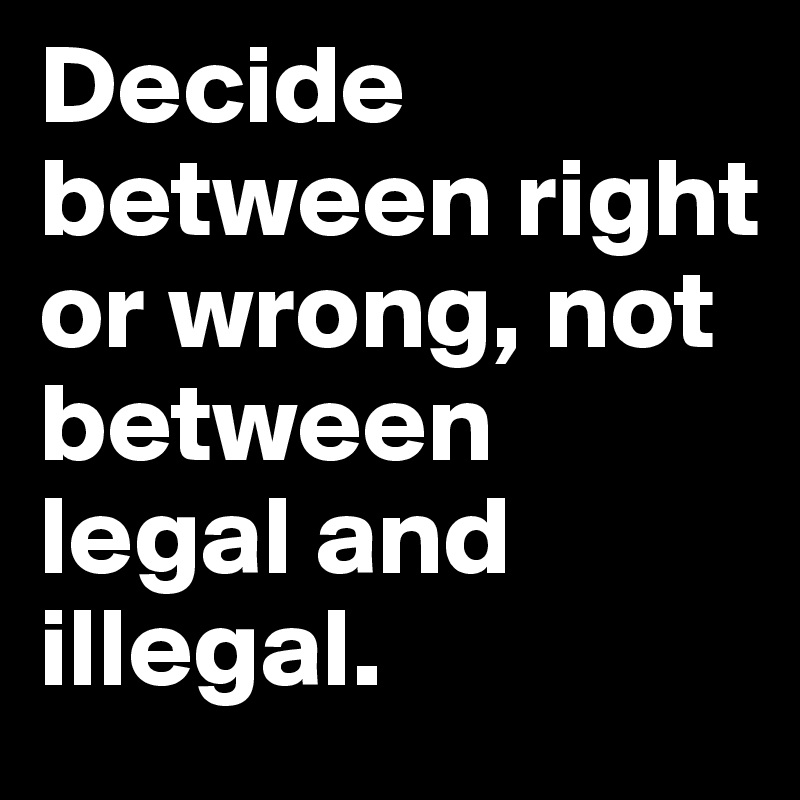 Decide between right or wrong, not between legal and illegal.