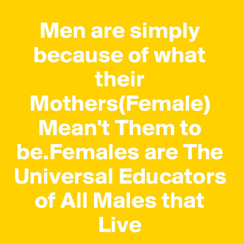 Men are simply because of what their Mothers(Female) Mean't Them to be.Females are The Universal Educators of All Males that Live
