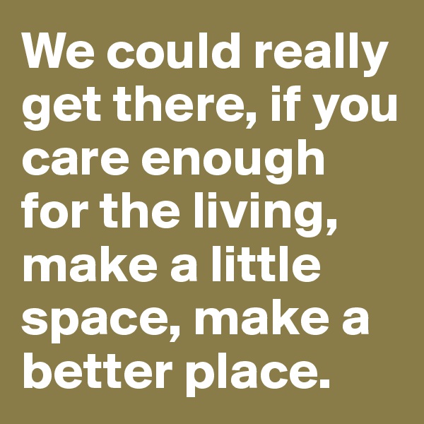 We could really get there, if you care enough for the living, make a little space, make a better place.