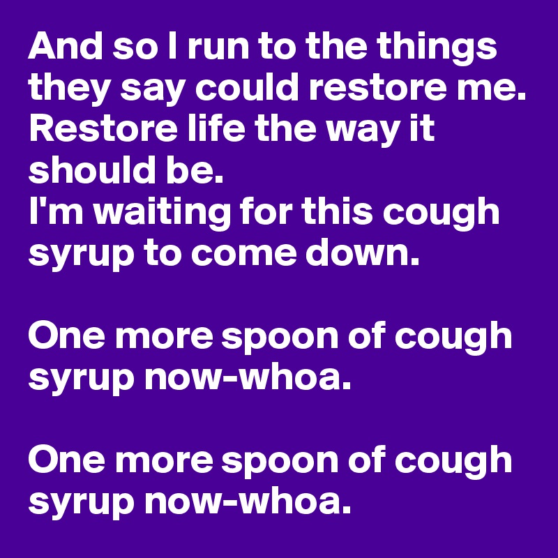 And so I run to the things they say could restore me.
Restore life the way it should be.
I'm waiting for this cough syrup to come down.

One more spoon of cough syrup now-whoa.

One more spoon of cough syrup now-whoa.