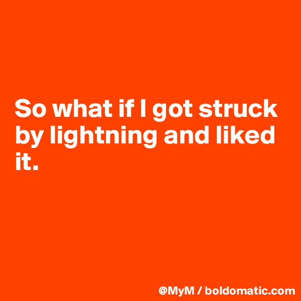 


So what if I got struck by lightning and liked it.



