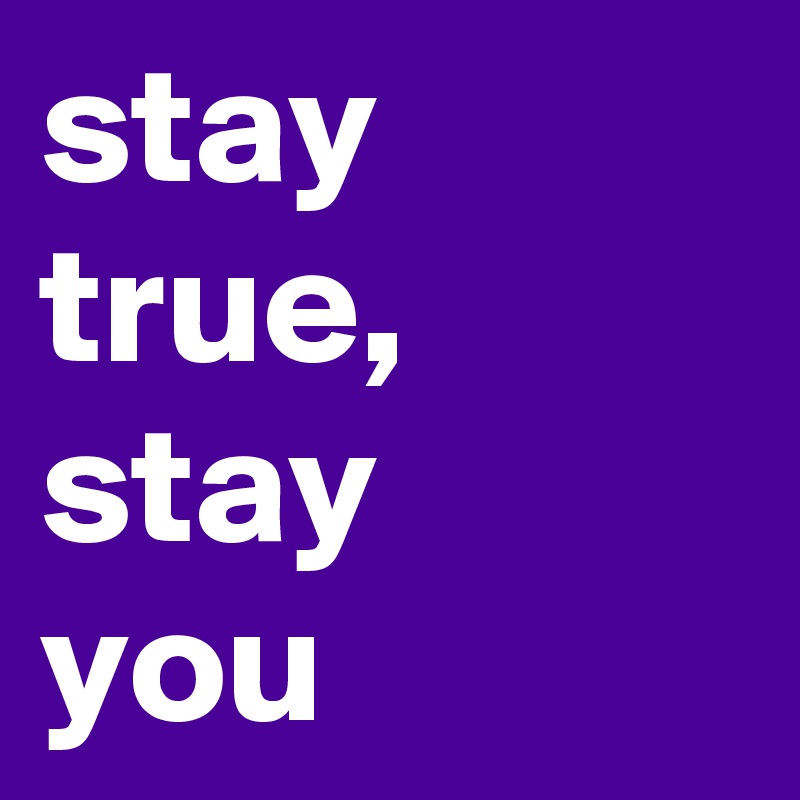 stay true, stay   you