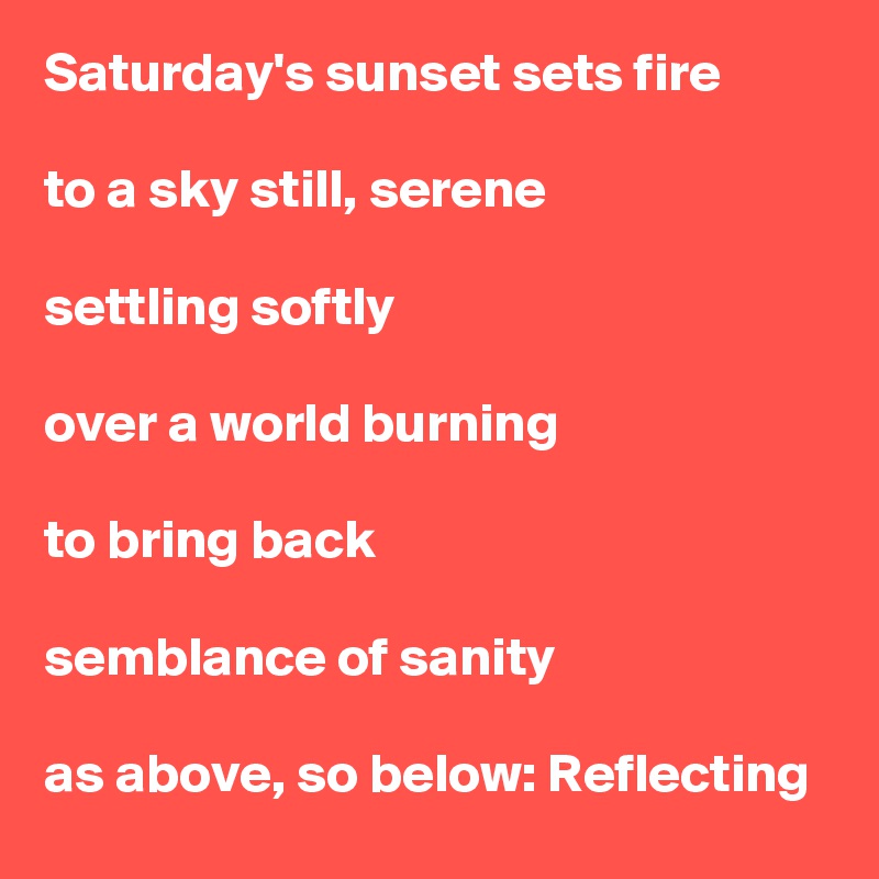 Saturday's sunset sets fire

to a sky still, serene

settling softly

over a world burning

to bring back

semblance of sanity

as above, so below: Reflecting
