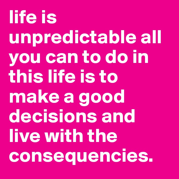 life is unpredictable all you can to do in this life is to make a good decisions and live with the consequencies.