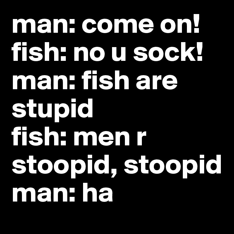 man: come on! 
fish: no u sock!
man: fish are stupid
fish: men r stoopid, stoopid
man: ha