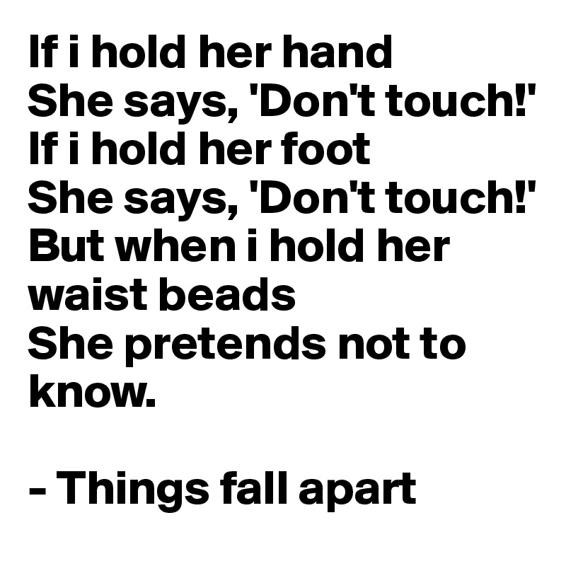 If i hold her hand
She says, 'Don't touch!'
If i hold her foot
She says, 'Don't touch!'
But when i hold her waist beads
She pretends not to know.

- Things fall apart