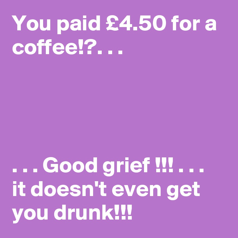 You paid £4.50 for a coffee!?. . .




. . . Good grief !!! . . . it doesn't even get you drunk!!! 