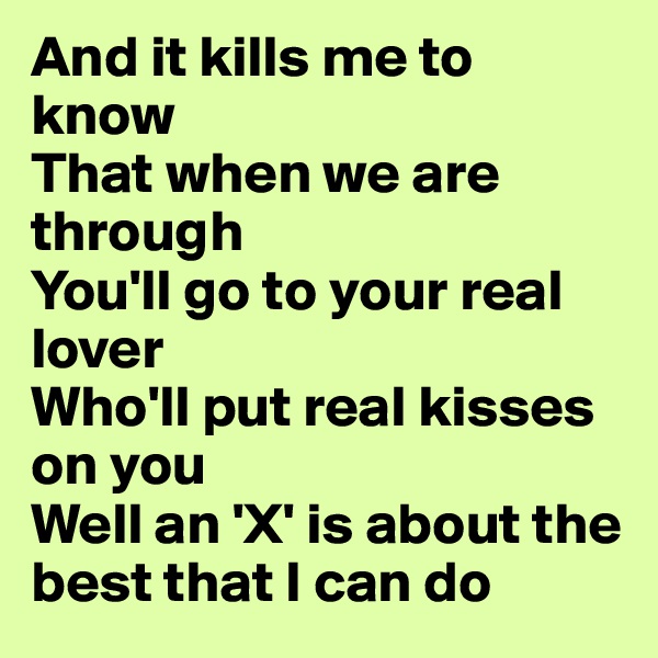 And it kills me to know
That when we are through
You'll go to your real lover
Who'll put real kisses on you
Well an 'X' is about the best that I can do