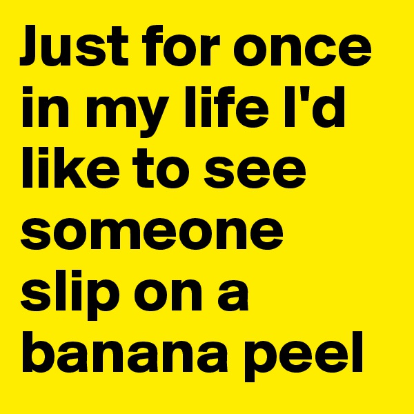 Just for once in my life I'd like to see someone slip on a banana peel 