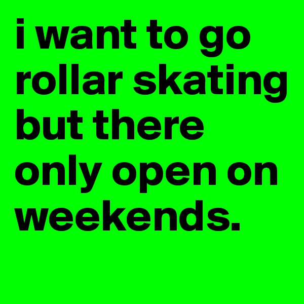 i want to go rollar skating but there only open on weekends.
