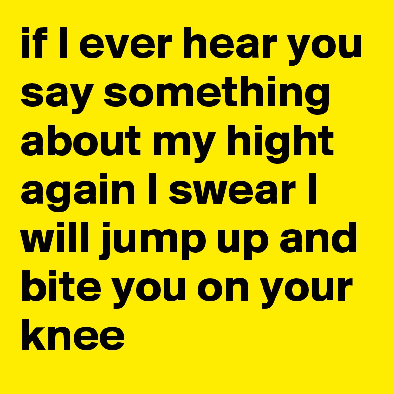 if I ever hear you say something about my hight again I swear I will jump up and bite you on your knee 