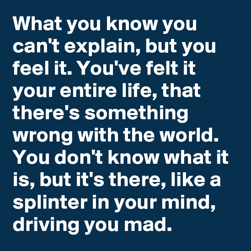What you know you can't explain, but you feel it. You've felt it your entire life, that there's something wrong with the world. You don't know what it is, but it's there, like a splinter in your mind, driving you mad. 