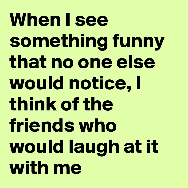 When I see something funny that no one else would notice, I think of the friends who would laugh at it with me