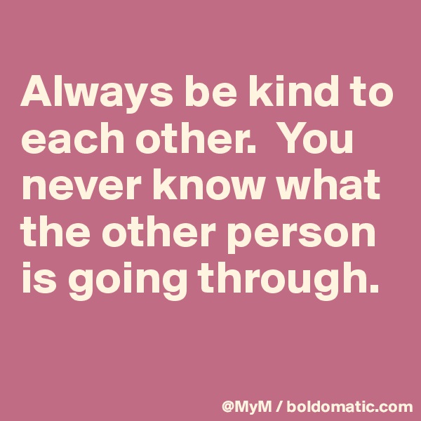 
Always be kind to each other.  You never know what the other person is going through.

