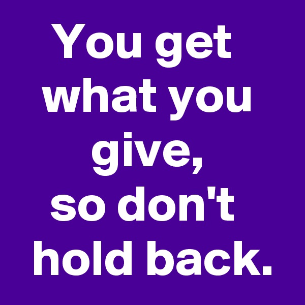 You get 
what you
 give, 
so don't 
 hold back.