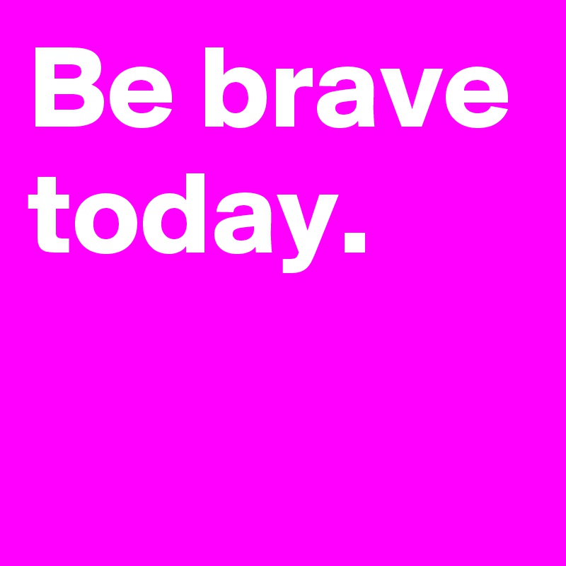 Be brave today.

