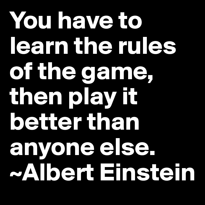 You have to learn the rules of the game, then play it better than anyone else. ~Albert Einstein